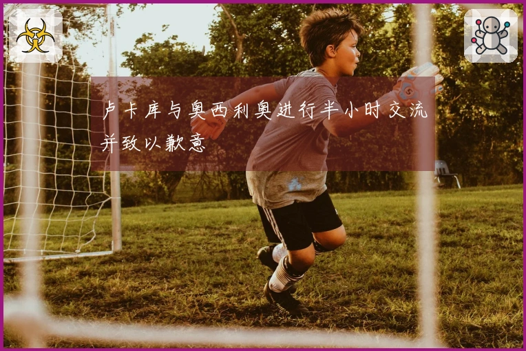 卢卡库与奥西利奥进行半小时交流并致以歉意