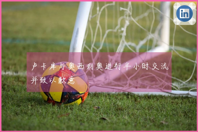卢卡库与奥西利奥进行半小时交流并致以歉意